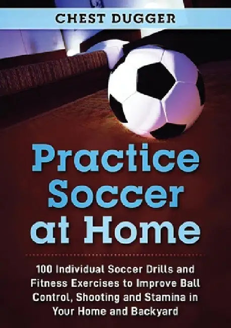 Practice Soccer At Home: 100 Individual Soccer Drills and Fitness Exercises to Improve Ball Control, Shooting and Stamina In Your Home and Backyard by Chest Dugger