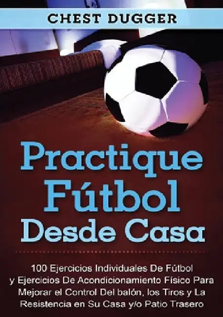 Practique fútbol desde casa: 100 ejercicios individuales de fútbol y ejercicios de acondicionamiento físico para mejorar el control del balón, los tir by Chest Dugger