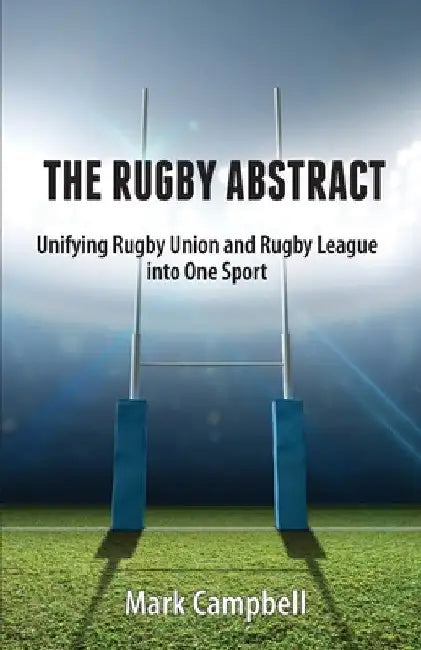 The Rugby Abstract: Unifying Rugby Union and Rugby League into One Sport by Mark Campbell