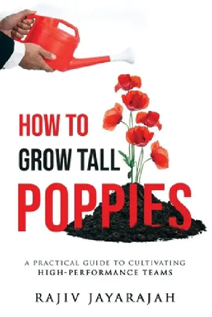 How To Grow Tall Poppies - A Practical Guide To Cultivating High-Performance Teams by Rajiv Jayarajah