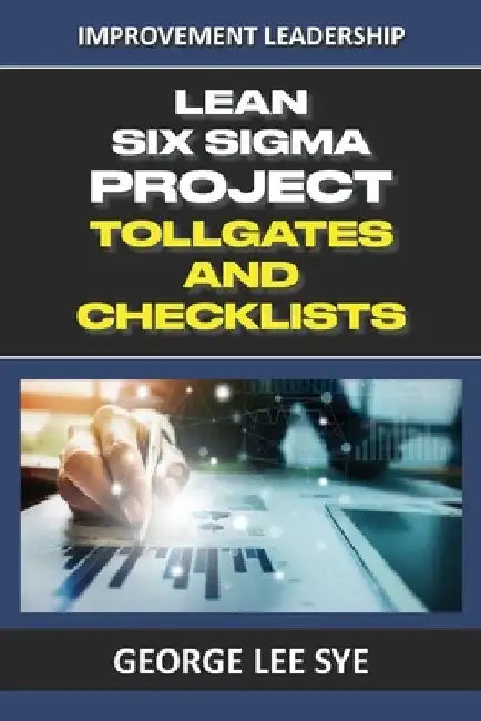 Lean Six Sigma Project Tollgates and Checklists: A Guide To The Questions To Ask At Each Phase of a Lean Six Sigma Project by George Lee Sye