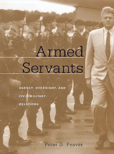Armed Servants: Agency, Oversight, and Civil-Military Relations by Peter D. Feaver