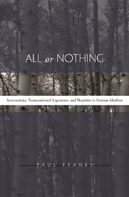 All or Nothing: Systematicity, Transcendental Arguments, and Skepticism in German Idealism by Paul W. Franks