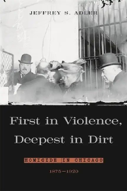 First in Violence, Deepest in Dirt: Homicide in Chicago, 1875-1920 by Jeffrey S. Adler