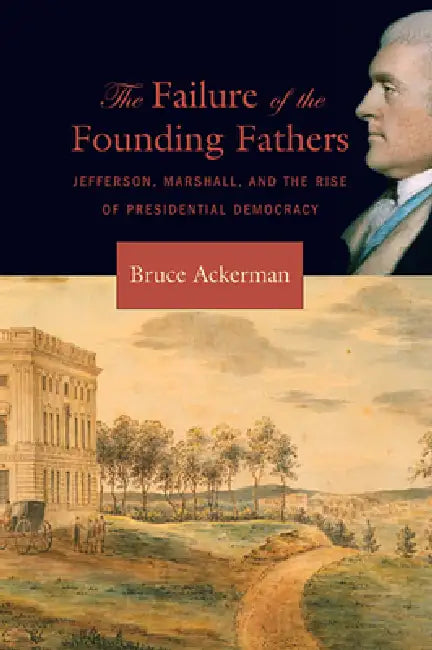 Failure of the Founding Fathers: Jefferson, Marshall, and the Rise of Presidential Democracy by Bruce Ackerman
