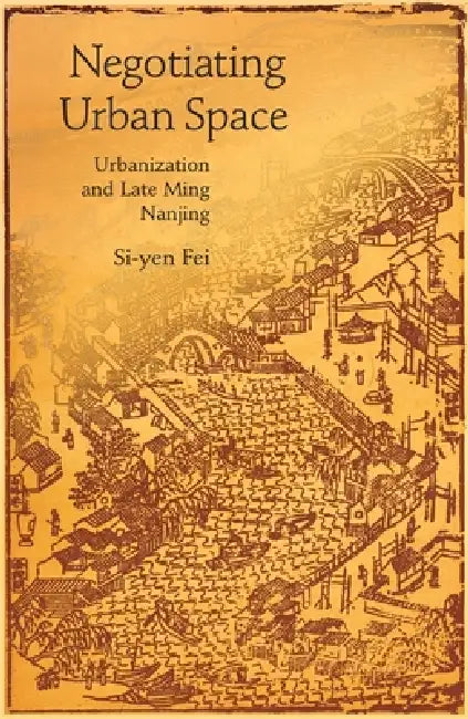 Negotiating Urban Space: Urbanization and Late Ming Nanjing by Si-Yen Fei