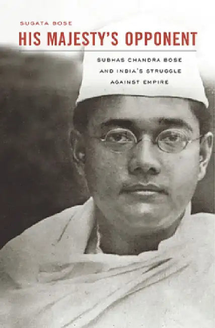 His Majesty’s Opponent: Subhas Chandra Bose and India’s Struggle against Empire by Sugata Bose