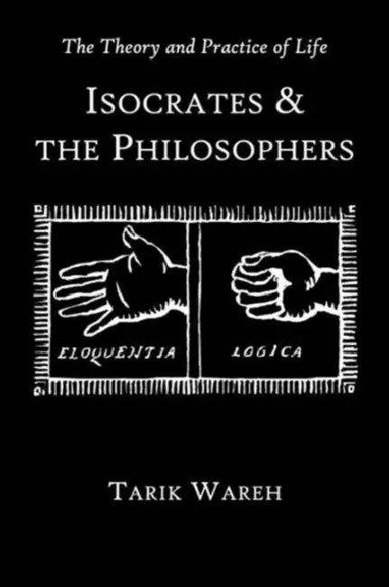 The Theory and Practice of Life: Isocrates and the Philosophers by Tarik Wareh