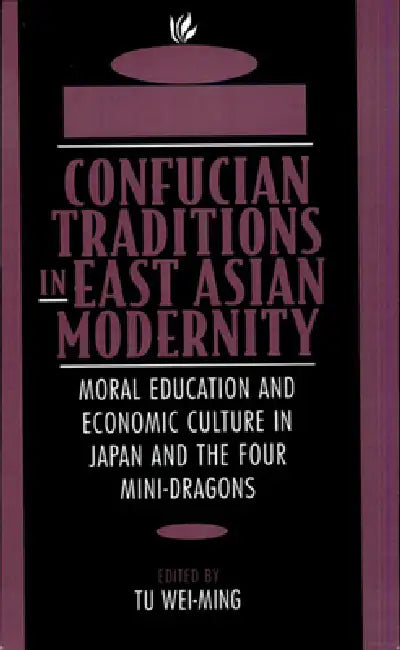 Confucian Traditions in East Asian Modernity: Moral Education and Economic Culture in Japan and the Four Mini-Dragons by Wei-Ming Tu