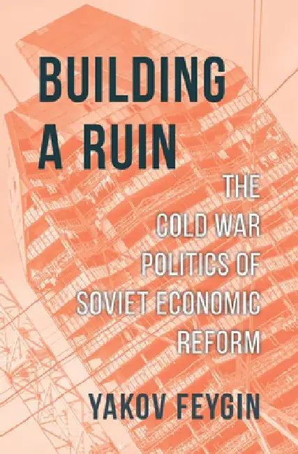 Building a Ruin: The Cold War Politics of Soviet Economic Reform by Yakov Feygin