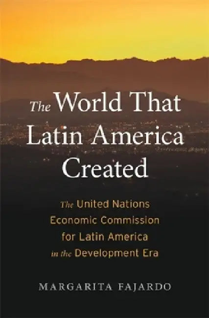 The World That Latin America Made: The United Nations Economic Commission for Latin America in the Development Era by Margarita Fajardo