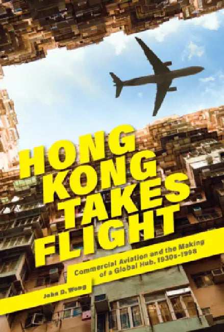 Hong Kong Takes Flight: Commercial Aviation and the Making of a Global Hub, 1930s-1998 by John D. Wong