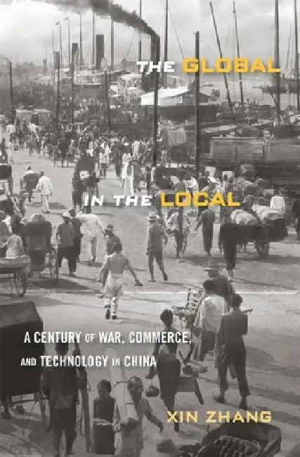 The Global in the Local: A Century of War, Commerce, and Technology in China by Xin Zhang