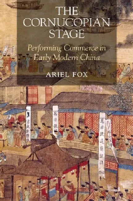 The Cornucopian Stage: Performing Commerce in Early Modern China by Ariel Fox