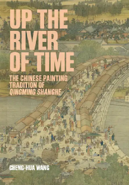 Up the River of Time: The Chinese Painting Tradition of Qingming Shanghe by Cheng-Hua Wang