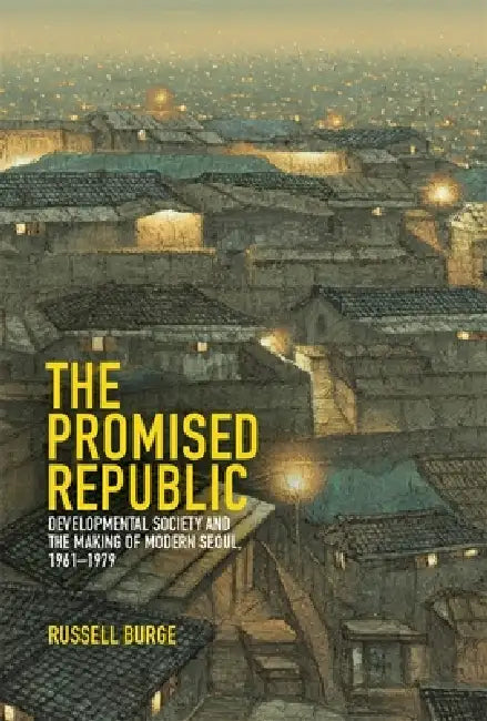 The Promised Republic: Developmental Society and the Making of Modern Seoul, 1961-1979 by Russell Burge
