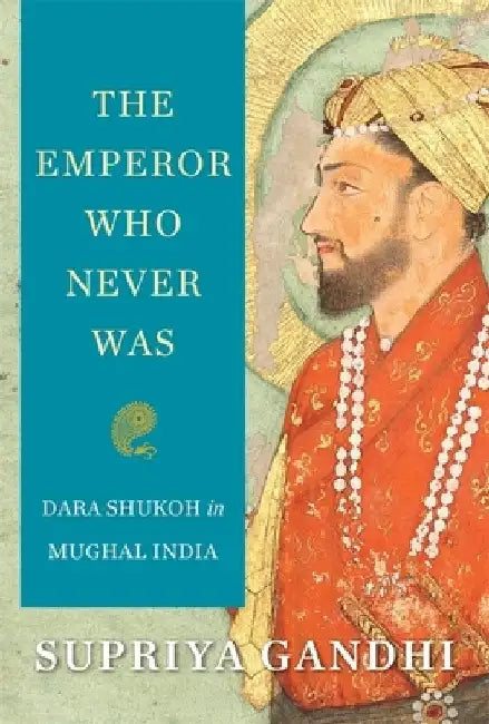 The Mughal Emperor Who Never Was: The Life of Dara Shukoh by Supriya Gandhi