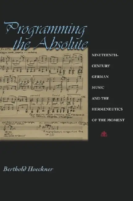 Programming the Absolute: Nineteenth-Century German Music and the Hermeneutics of the Moment by Berthold Hoeckner
