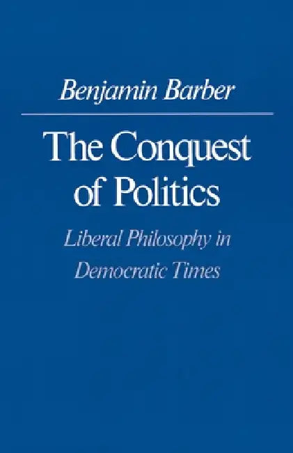 The Conquest of Politics: Liberal Philosophy in Democratic Times by Benjamin R. Barber