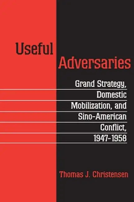 Useful Adversaries: Grand Strategy, Domestic Mobilization, and Sino-American Conflict, 1947-1958 by Thomas J. Christensen