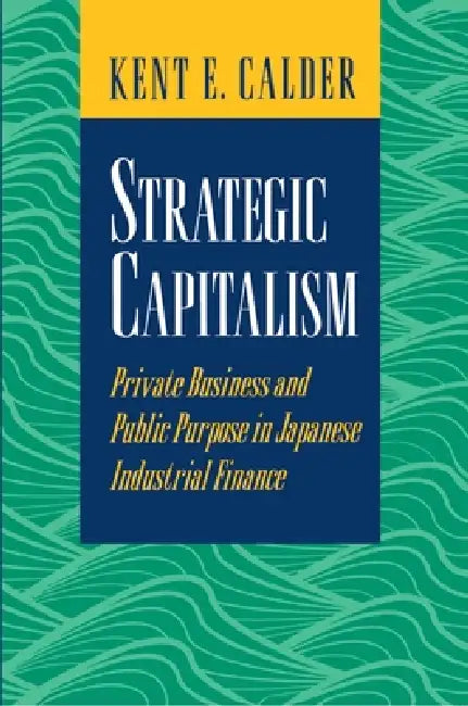 Strategic Capitalism: Private Business and Public Purpose in Japanese Industrial Finance by Kent E. Calder