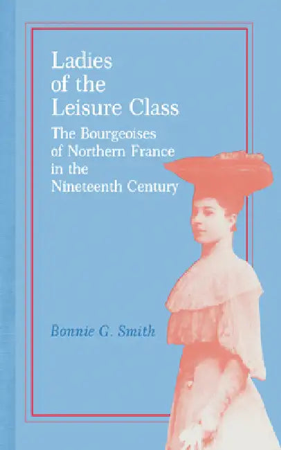 Ladies of the Leisure Class: The Bourgeoises of Northern France in the 19th Century by Bonnie G. Smith