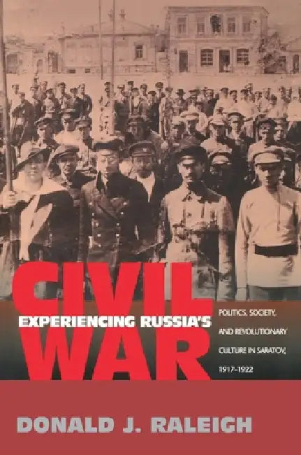 Experiencing Russia's Civil War: Politics, Society, and Revolutionary Culture in Saratov, 1917-1922 by Donald J. Raleigh