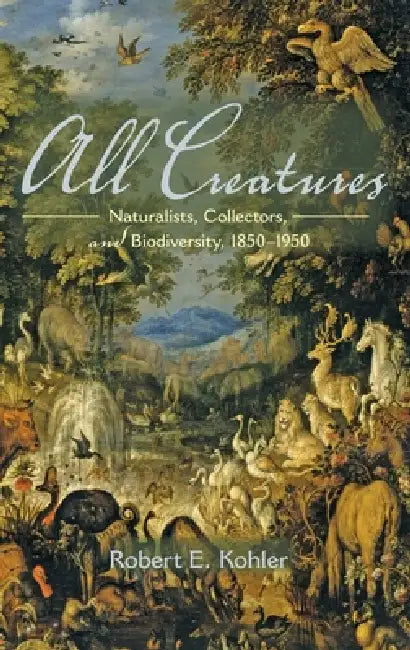 All Creatures: Naturalists, Collectors, and Biodiversity, 1850-1950 by Robert E. Kohler