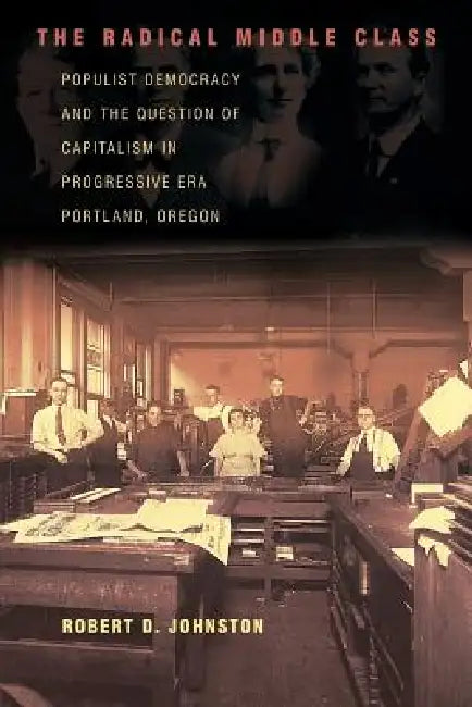 The Radical Middle Class: Populist Democracy and the Question of Capitalism in Progressive Era Portland, Oregon by Robert D. Johnston