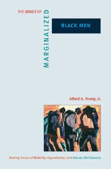 The Minds of Marginalized Black Men: Making Sense of Mobility, Opportunity, and Future Life Chances by Alford A. Young