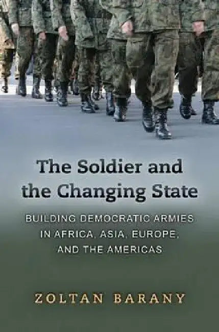 The Soldier and the Changing State: Building Democratic Armies in Africa, Asia, Europe, and the Americas by Zoltan Barany