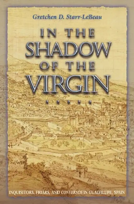 In the Shadow of the Virgin: Inquisitors, Friars, and Conversos in Guadalupe, Spain by Gretchen D. Starr-LeBeau