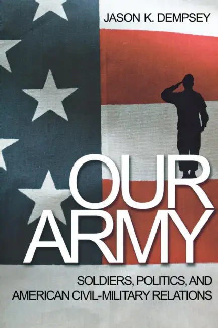 Our Army: Soldiers, Politics, and American Civil-Military Relations by Jason K. Dempsey