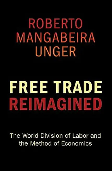 Free Trade Reimagined: The World Division of Labor and the Method of Economics by Roberto Mangabeira Unger