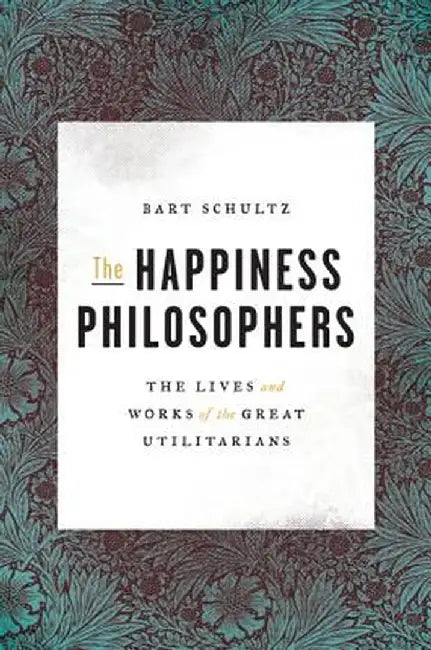 The Happiness Philosophers: The Lives and Works of the Great Utilitarians by Bart Schultz