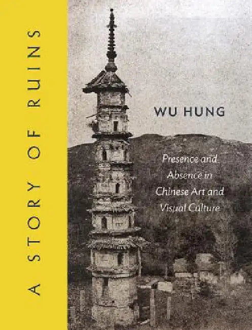 A Story of Ruins: Presence and Absence in Chinese Art and Visual Culture by Hung Wu
