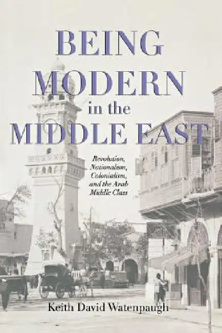 Being Modern in the Middle East: Revolution, Nationalism, Colonialism, and the Arab Middle Class by Keith David Watenpaugh