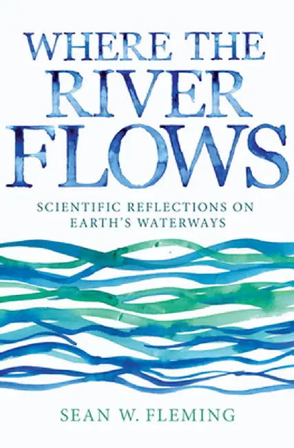 Where the River Flows: Scientific Reflections on Earth's Waterways by Sean W. Fleming