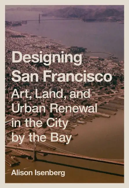 Designing San Francisco: Art, Land, and Urban Renewal in the City by the Bay by Alison Isenberg