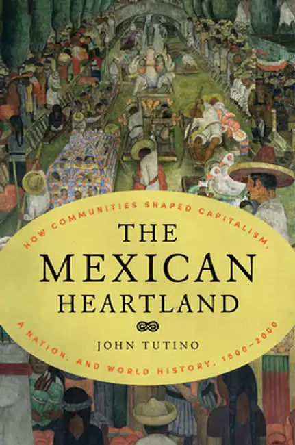 The Mexican Heartland: How Communities Shaped Capitalism, a Nation, and World History, 1500-2000 by John Tutino