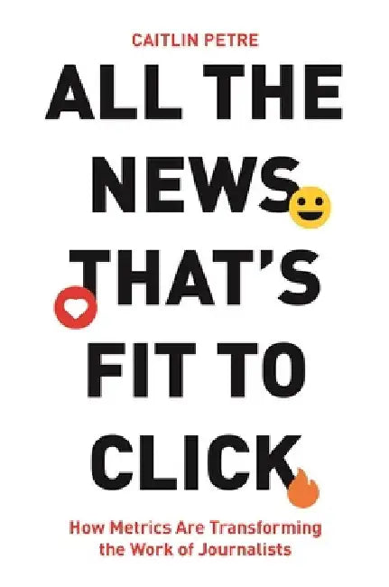 All the News That's Fit to Click: How Metrics Are Transforming the Work of Journalists by Caitlin Petre