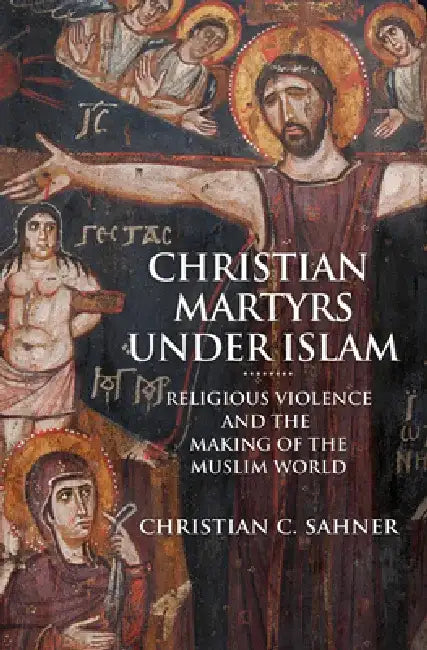 Christian Martyrs Under Islam: Religious Violence and the Making of the Muslim World by Christian C. Sahner