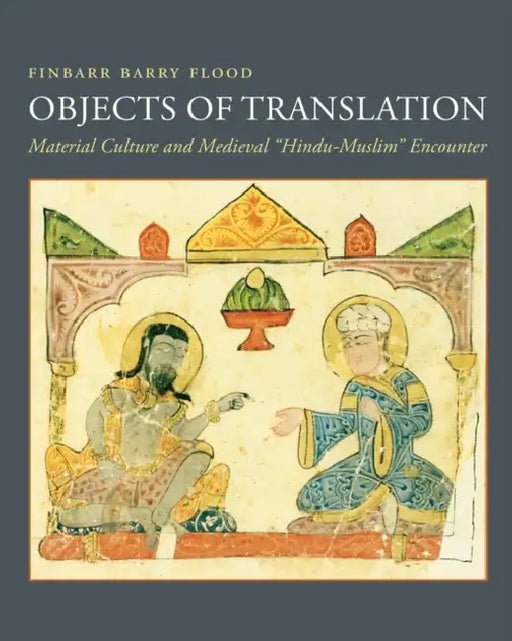 Objects of Translation: Material Culture and Medieval Hindu-Muslim Encounter by Finbarr Flood