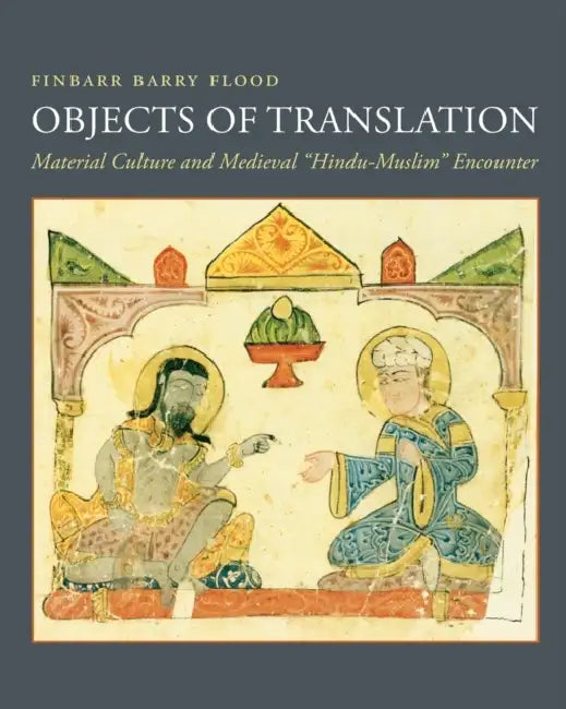 Objects of Translation: Material Culture and Medieval Hindu-Muslim Encounter by Finbarr Flood