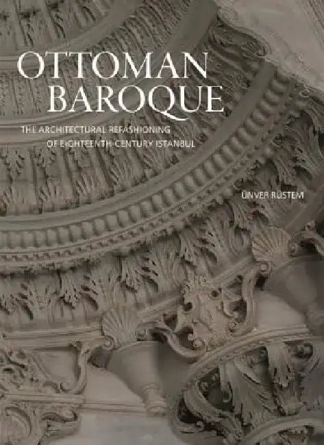 Ottoman Baroque: The Architectural Refashioning of Eighteenth-Century Istanbul by Unver Rustem