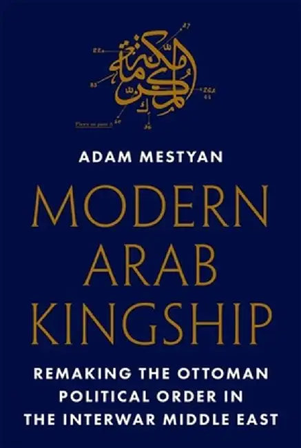 Modern Arab Kingship: Remaking the Ottoman Political Order in the Interwar Middle East by Adam Mestyan