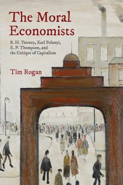 The Moral Economists: R. H. Tawney, Karl Polanyi, E. P. Thompson, and the Critique of Capitalism by Tim Rogan