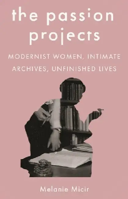 The Passion Projects: Modernist Women, Intimate Archives, Unfinished Lives by Melanie Micir