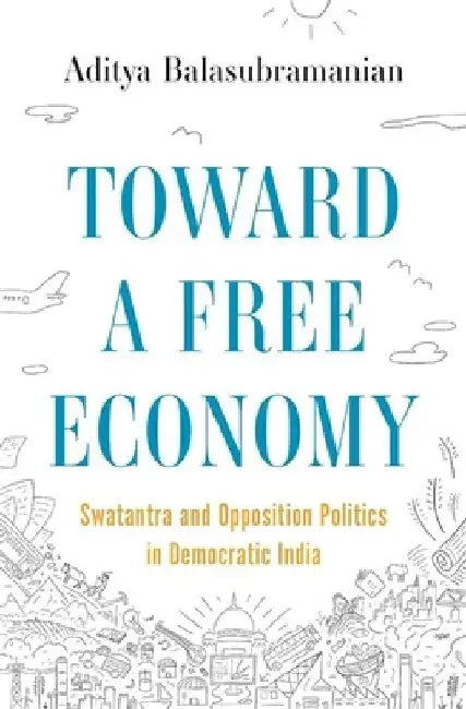 Towards a Free Economy: Swatantra and Opposition Politics in Democratic India by Aditya Balasubramanian