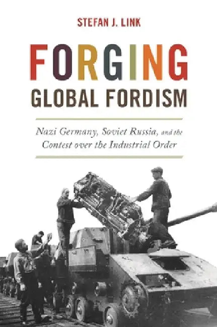 Forging Global Fordism: Nazi Germany, Soviet Russia, and the Contest Over the Industrial Order by Stefan J. Link